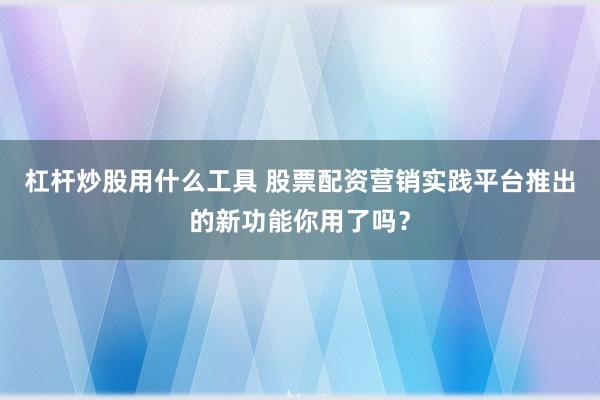 杠杆炒股用什么工具 股票配资营销实践平台推出的新功能你用了吗?