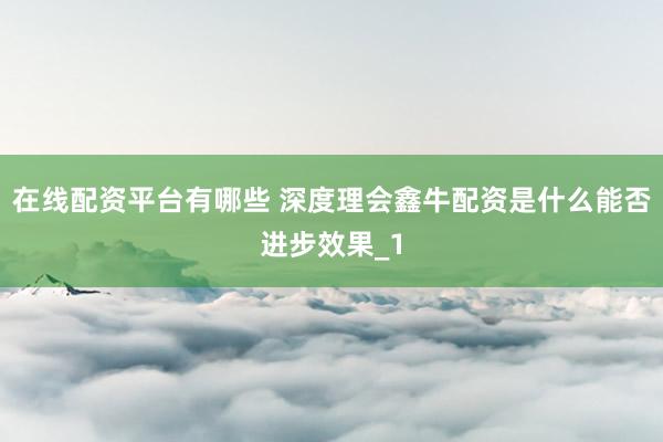 在线配资平台有哪些 深度理会鑫牛配资是什么能否进步效果_1