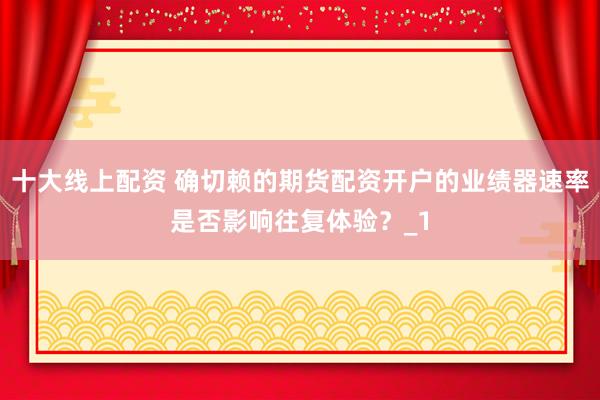 十大线上配资 确切赖的期货配资开户的业绩器速率是否影响往复体验?_1