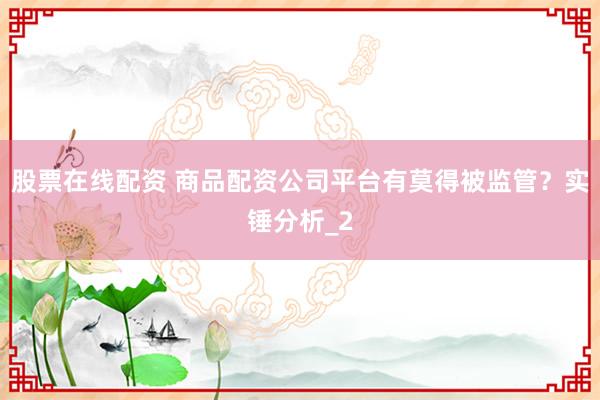 股票在线配资 商品配资公司平台有莫得被监管？实锤分析_2