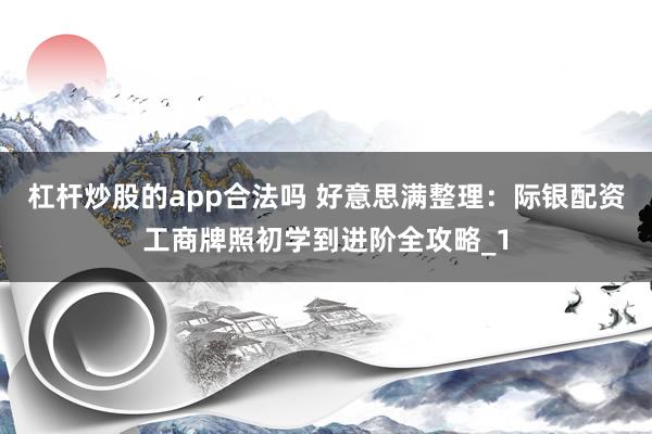 杠杆炒股的app合法吗 好意思满整理：际银配资工商牌照初学到进阶全攻略_1