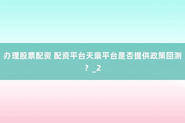 办理股票配资 配资平台天禀平台是否提供政策回测?_2