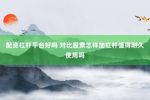 配资杠杆平台好吗 对比股票怎样加杠杆值得耐久使用吗